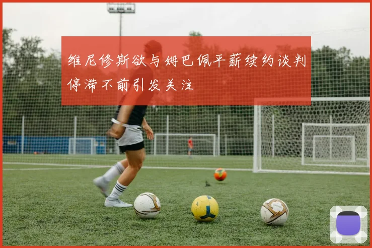 维尼修斯欲与姆巴佩平薪续约谈判停滞不前引发关注