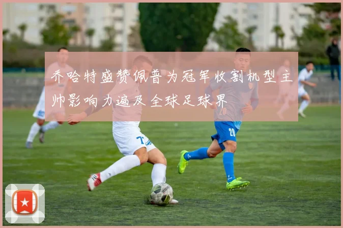 乔哈特盛赞佩普为冠军收割机型主帅影响力遍及全球足球界