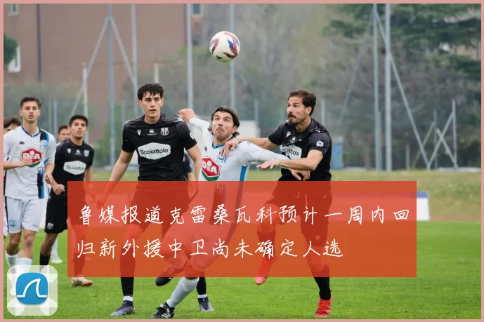 鲁媒报道克雷桑瓦科预计一周内回归新外援中卫尚未确定人选