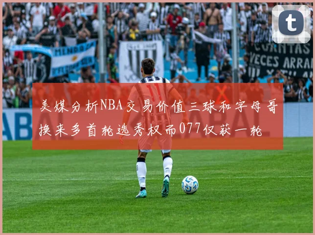 美媒分析NBA交易价值三球和字母哥换来多首轮选秀权而077仅获一轮