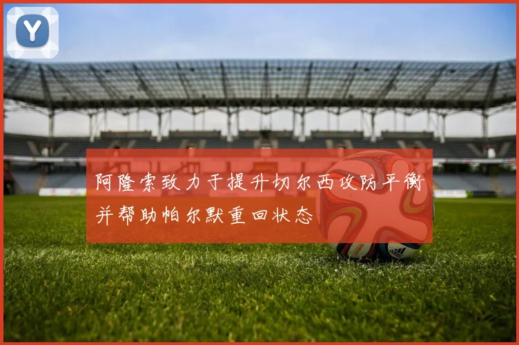 阿隆索致力于提升切尔西攻防平衡并帮助帕尔默重回状态