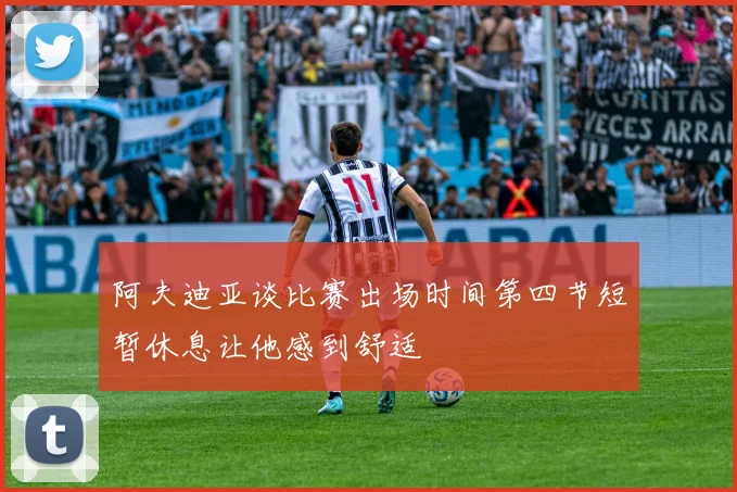 阿夫迪亚谈比赛出场时间第四节短暂休息让他感到舒适