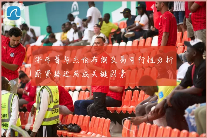 字母哥与杰伦布朗交易可行性分析薪资接近或成关键因素