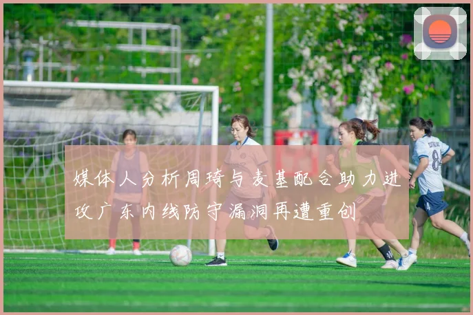 媒体人分析周琦与麦基配合助力进攻广东内线防守漏洞再遭重创