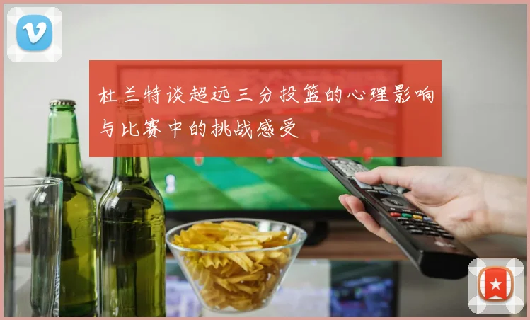 杜兰特谈超远三分投篮的心理影响与比赛中的挑战感受