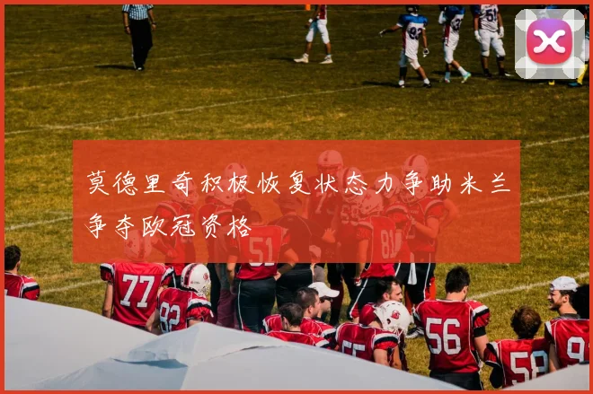 莫德里奇积极恢复状态力争助米兰争夺欧冠资格