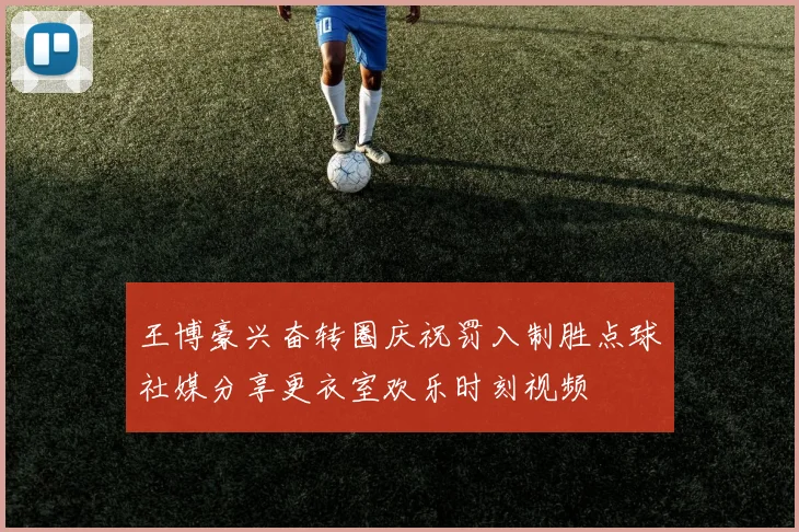 王博豪兴奋转圈庆祝罚入制胜点球社媒分享更衣室欢乐时刻视频