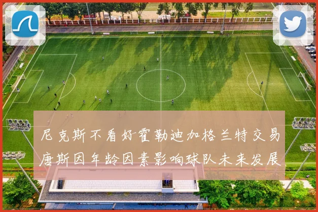 尼克斯不看好霍勒迪加格兰特交易唐斯因年龄因素影响球队未来发展