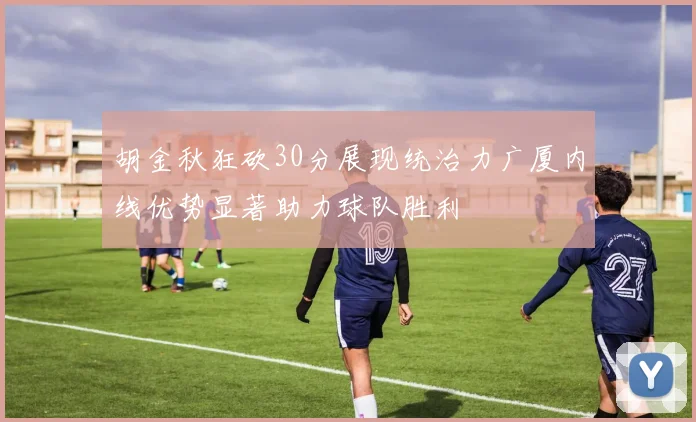 胡金秋狂砍30分展现统治力广厦内线优势显著助力球队胜利