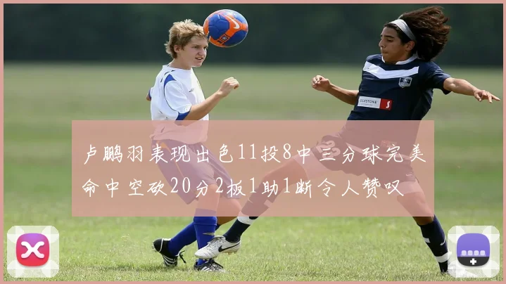 卢鹏羽表现出色11投8中三分球完美命中空砍20分2板1助1断令人赞叹