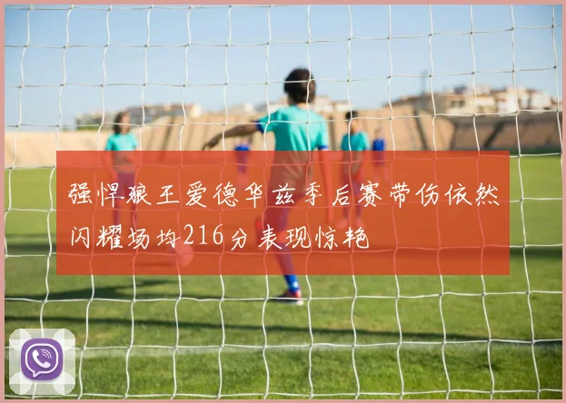 强悍狼王爱德华兹季后赛带伤依然闪耀场均216分表现惊艳