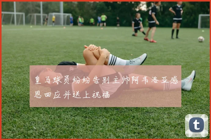 皇马球员纷纷告别主帅阿韦洛亚感恩回应并送上祝福