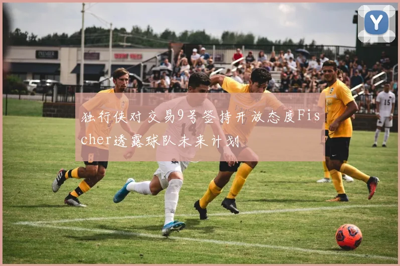 独行侠对交易9号签持开放态度Fischer透露球队未来计划