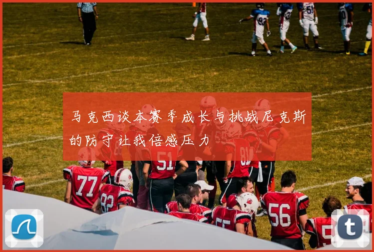 马克西谈本赛季成长与挑战尼克斯的防守让我倍感压力