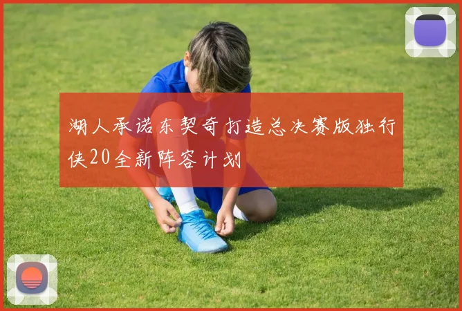 湖人承诺东契奇打造总决赛版独行侠20全新阵容计划