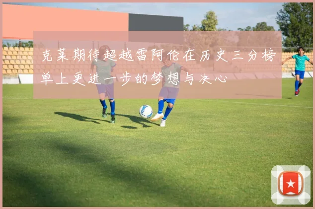 克莱期待超越雷阿伦在历史三分榜单上更进一步的梦想与决心