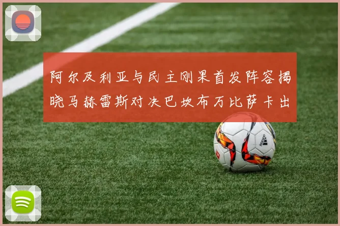 阿尔及利亚与民主刚果首发阵容揭晓马赫雷斯对决巴坎布万比萨卡出战